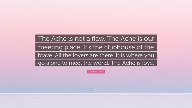 Glennon Doyle Quote: “The Ache is not a flaw. The Ache is our meeting place. It’s the clubhouse of the brave. All the lovers are there. It is where you go alone to meet the world. The Ache is love.”