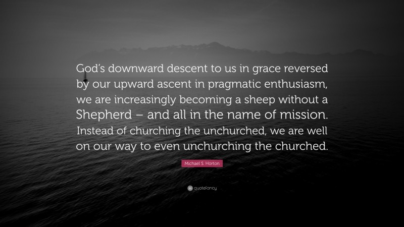 Michael S. Horton Quote: “God’s downward descent to us in grace reversed by our upward ascent in pragmatic enthusiasm, we are increasingly becoming a sheep without a Shepherd – and all in the name of mission. Instead of churching the unchurched, we are well on our way to even unchurching the churched.”