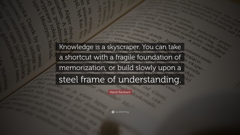 Naval Ravikant Quote: “Knowledge is a skyscraper. You can take a shortcut with a fragile foundation of memorization, or build slowly upon a steel frame of understanding.”