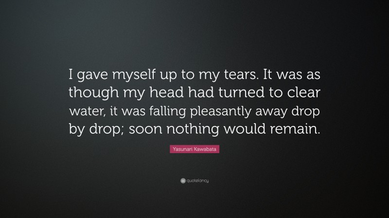 Yasunari Kawabata Quote: “I gave myself up to my tears. It was as though my head had turned to clear water, it was falling pleasantly away drop by drop; soon nothing would remain.”