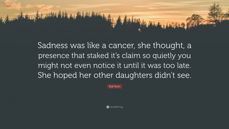 Etaf Rum Quote: “Sadness was like a cancer, she thought, a presence that staked it’s claim so quietly you might not even notice it until it was too late. She hoped her other daughters didn’t see.”