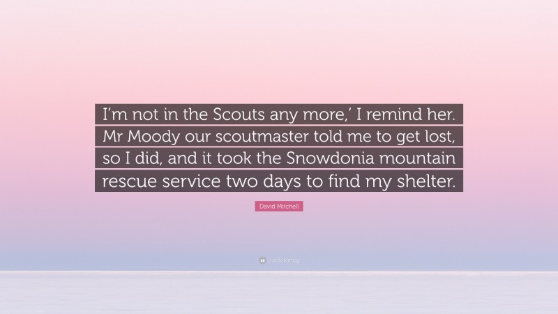 David Mitchell Quote: “I’m not in the Scouts any more,’ I remind her. Mr Moody our scoutmaster told me to get lost, so I did, and it took the Snowdonia mountain rescue service two days to find my shelter.”