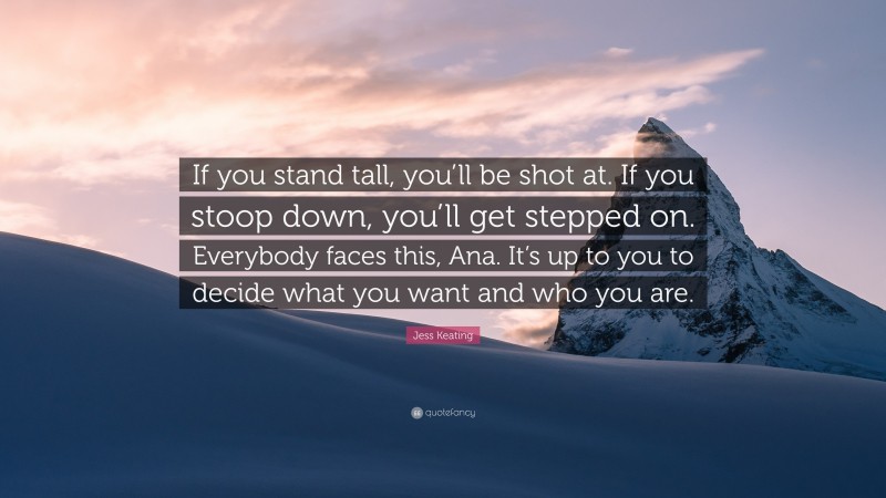 Jess Keating Quote: “If you stand tall, you’ll be shot at. If you stoop down, you’ll get stepped on. Everybody faces this, Ana. It’s up to you to decide what you want and who you are.”