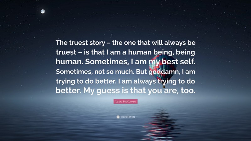 Laura McKowen Quote: “The truest story – the one that will always be truest – is that I am a human being, being human. Sometimes, I am my best self. Sometimes, not so much. But goddamn, I am trying to do better. I am always trying to do better. My guess is that you are, too.”