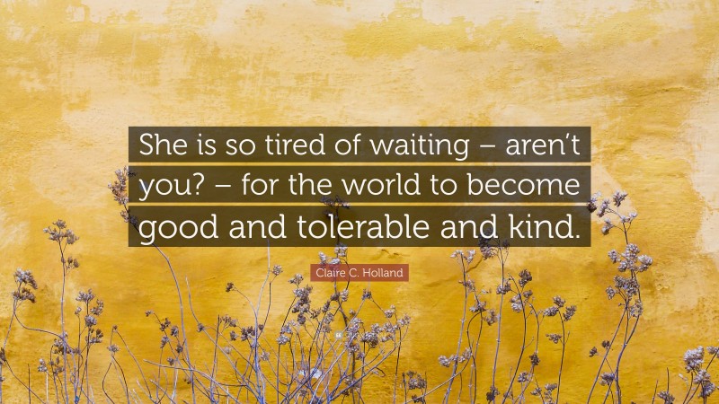Claire C. Holland Quote: “She is so tired of waiting – aren’t you? – for the world to become good and tolerable and kind.”
