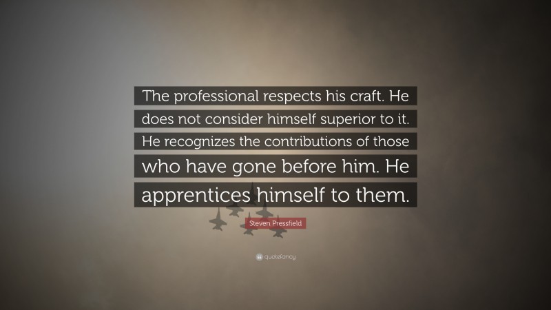 Steven Pressfield Quote: “The professional respects his craft. He does not consider himself superior to it. He recognizes the contributions of those who have gone before him. He apprentices himself to them.”