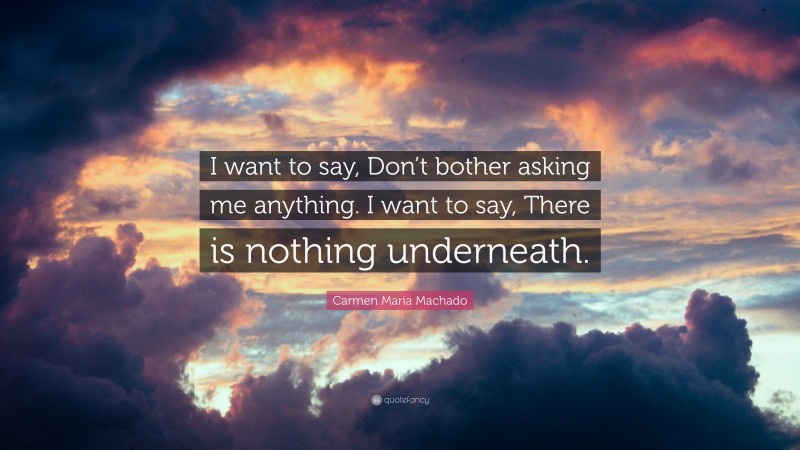 Carmen Maria Machado Quote: “I want to say, Don’t bother asking me anything. I want to say, There is nothing underneath.”