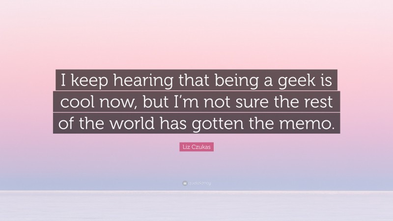 Liz Czukas Quote: “I keep hearing that being a geek is cool now, but I’m not sure the rest of the world has gotten the memo.”