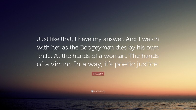 S.T. Abby Quote: “Just like that, I have my answer. And I watch with her as the Boogeyman dies by his own knife. At the hands of a woman. The hands of a victim. In a way, it’s poetic justice.”