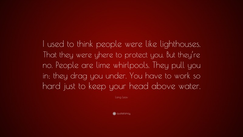 Lang Leav Quote: “I used to think people were like lighthouses. That they were yhere to protect you. But they’re no. People are lime whirlpools. They pull you in; they drag you under. You have to work so hard just to keep your head above water.”