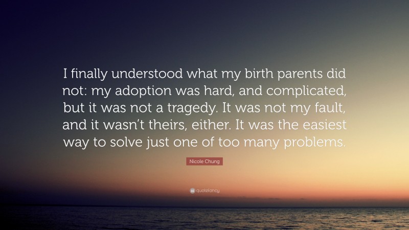 Nicole Chung Quote: “I finally understood what my birth parents did not: my adoption was hard, and complicated, but it was not a tragedy. It was not my fault, and it wasn’t theirs, either. It was the easiest way to solve just one of too many problems.”