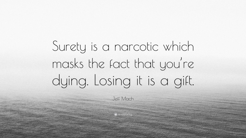 Jeff Mach Quote: “Surety is a narcotic which masks the fact that you’re dying. Losing it is a gift.”