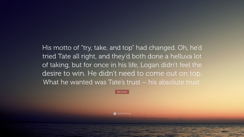 Ella Frank Quote: “His motto of “try, take, and top” had changed. Oh, he’d tried Tate all right, and they’d both done a helluva lot of taking, but for once in his life, Logan didn’t feel the desire to win. He didn’t need to come out on top. What he wanted was Tate’s trust – his absolute trust.”