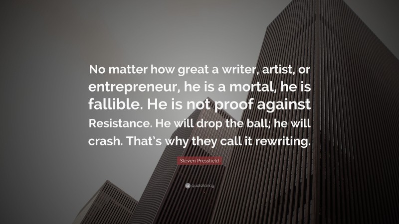 Steven Pressfield Quote: “No matter how great a writer, artist, or entrepreneur, he is a mortal, he is fallible. He is not proof against Resistance. He will drop the ball; he will crash. That’s why they call it rewriting.”