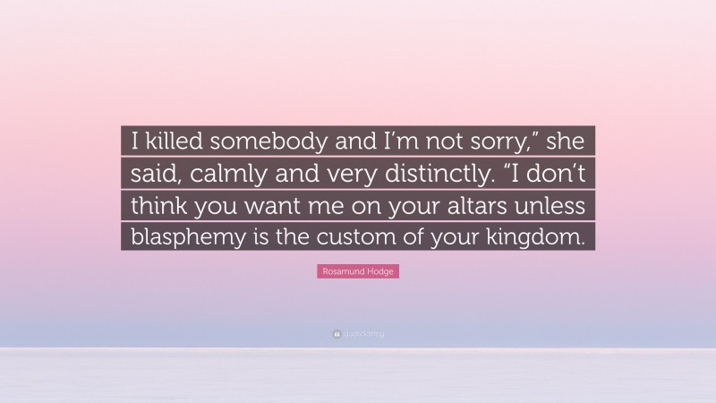Rosamund Hodge Quote: “I killed somebody and I’m not sorry,” she said, calmly and very distinctly. “I don’t think you want me on your altars unless blasphemy is the custom of your kingdom.”
