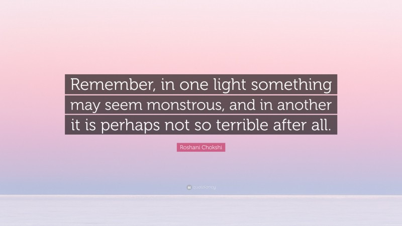 Roshani Chokshi Quote: “Remember, in one light something may seem monstrous, and in another it is perhaps not so terrible after all.”
