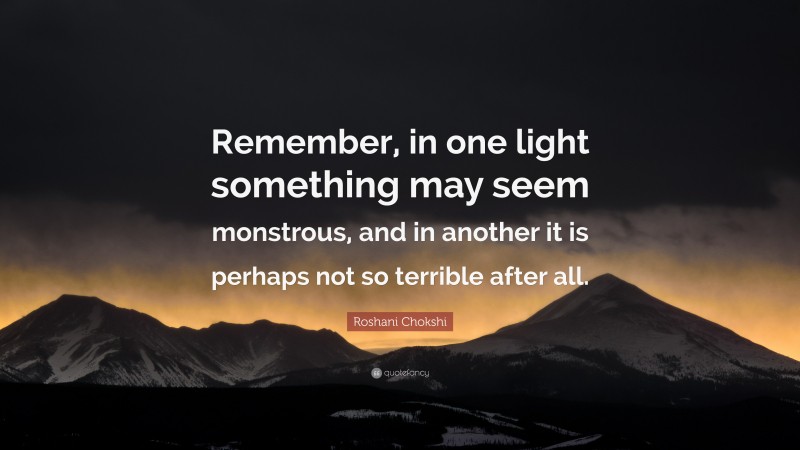Roshani Chokshi Quote: “Remember, in one light something may seem monstrous, and in another it is perhaps not so terrible after all.”