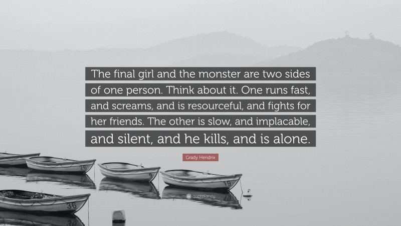 Grady Hendrix Quote: “The final girl and the monster are two sides of one person. Think about it. One runs fast, and screams, and is resourceful, and fights for her friends. The other is slow, and implacable, and silent, and he kills, and is alone.”