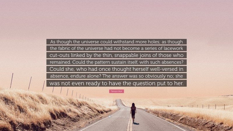 Tamsyn Muir Quote: “As though the universe could withstand more holes; as though the fabric of the universe had not become a series of lacework cut-outs linked by the thin, snappable joins of those who remained. Could the pattern sustain itself, with such absences? Could she, who had once thought herself well-versed in absence, endure alone? The answer was so obviously no; she was not even ready to have the question put to her.”