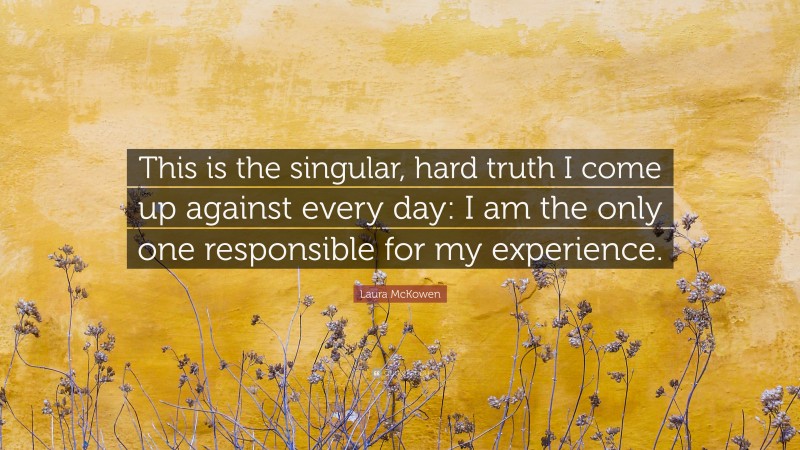 Laura McKowen Quote: “This is the singular, hard truth I come up against every day: I am the only one responsible for my experience.”