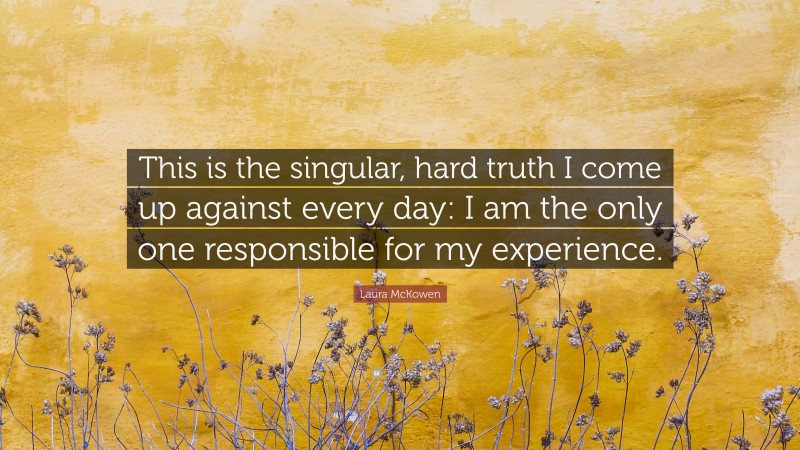 Laura McKowen Quote: “This is the singular, hard truth I come up against every day: I am the only one responsible for my experience.”