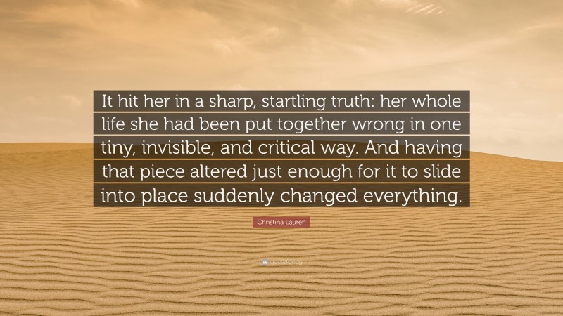 Christina Lauren Quote: “It hit her in a sharp, startling truth: her whole life she had been put together wrong in one tiny, invisible, and critical way. And having that piece altered just enough for it to slide into place suddenly changed everything.”