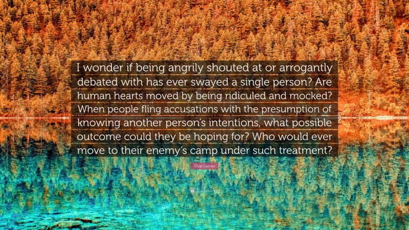 Chip Gaines Quote: “I wonder if being angrily shouted at or arrogantly debated with has ever swayed a single person? Are human hearts moved by being ridiculed and mocked? When people fling accusations with the presumption of knowing another person’s intentions, what possible outcome could they be hoping for? Who would ever move to their enemy’s camp under such treatment?”