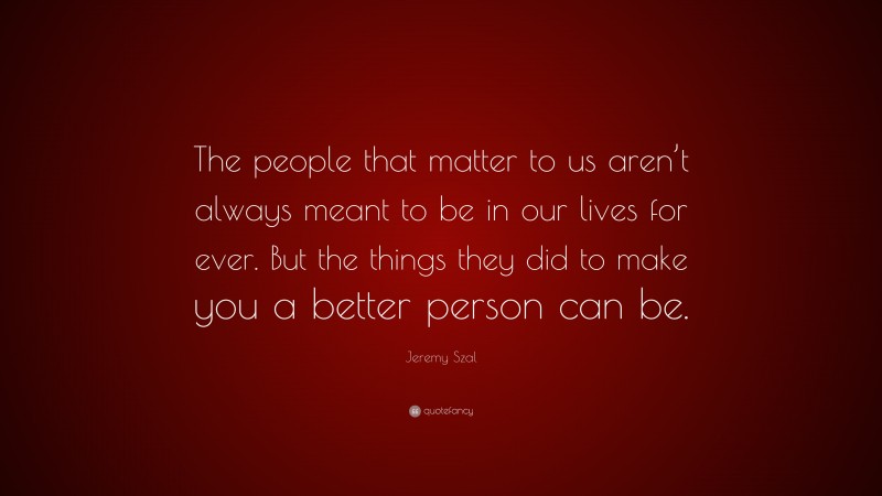Jeremy Szal Quote: “The people that matter to us aren’t always meant to be in our lives for ever. But the things they did to make you a better person can be.”