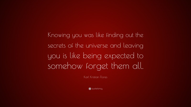 Karl Kristian Flores Quote: “Knowing you was like finding out the secrets of the universe and leaving you is like being expected to somehow forget them all.”