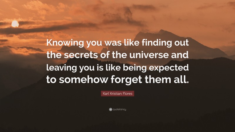 Karl Kristian Flores Quote: “Knowing you was like finding out the secrets of the universe and leaving you is like being expected to somehow forget them all.”
