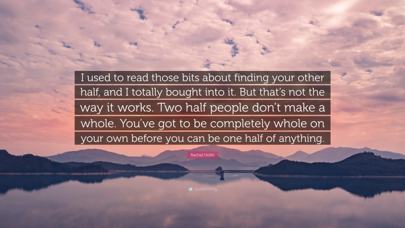 Rachel Hollis Quote: “I used to read those bits about finding your other half, and I totally bought into it. But that’s not the way it works. Two half people don’t make a whole. You’ve got to be completely whole on your own before you can be one half of anything.”