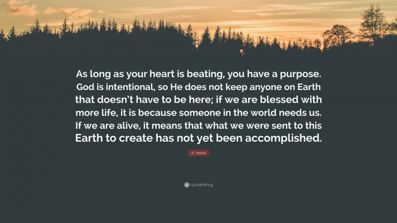 A. Helwa Quote: “As long as your heart is beating, you have a purpose. God is intentional, so He does not keep anyone on Earth that doesn’t have to be here; if we are blessed with more life, it is because someone in the world needs us. If we are alive, it means that what we were sent to this Earth to create has not yet been accomplished.”