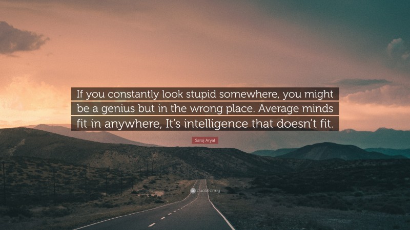 Saroj Aryal Quote: “If you constantly look stupid somewhere, you might be a genius but in the wrong place. Average minds fit in anywhere, It’s intelligence that doesn’t fit.”