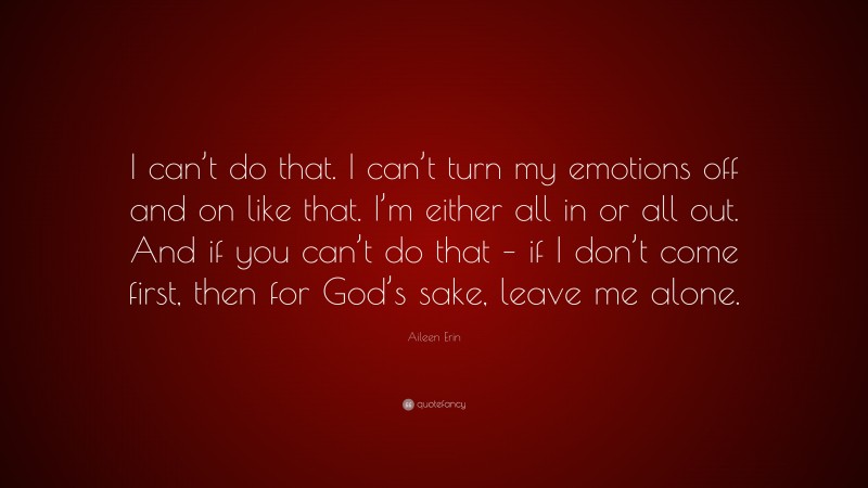 Aileen Erin Quote: “I can’t do that. I can’t turn my emotions off and on like that. I’m either all in or all out. And if you can’t do that – if I don’t come first, then for God’s sake, leave me alone.”