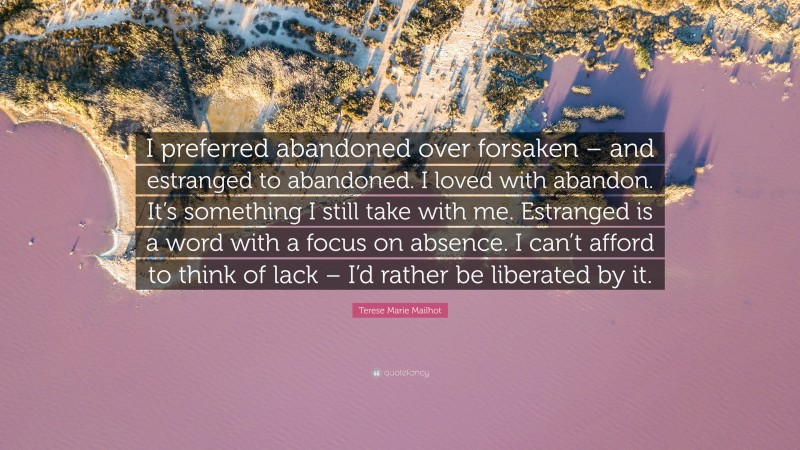 Terese Marie Mailhot Quote: “I preferred abandoned over forsaken – and estranged to abandoned. I loved with abandon. It’s something I still take with me. Estranged is a word with a focus on absence. I can’t afford to think of lack – I’d rather be liberated by it.”