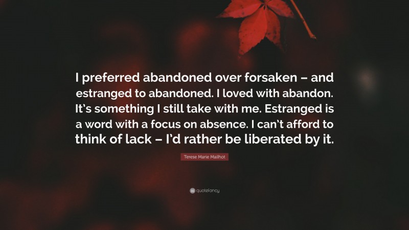 Terese Marie Mailhot Quote: “I preferred abandoned over forsaken – and estranged to abandoned. I loved with abandon. It’s something I still take with me. Estranged is a word with a focus on absence. I can’t afford to think of lack – I’d rather be liberated by it.”