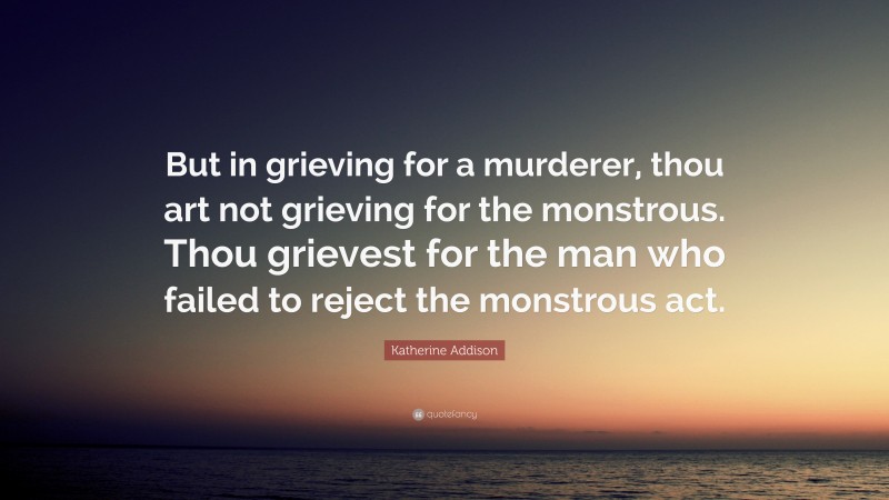 Katherine Addison Quote: “But in grieving for a murderer, thou art not grieving for the monstrous. Thou grievest for the man who failed to reject the monstrous act.”