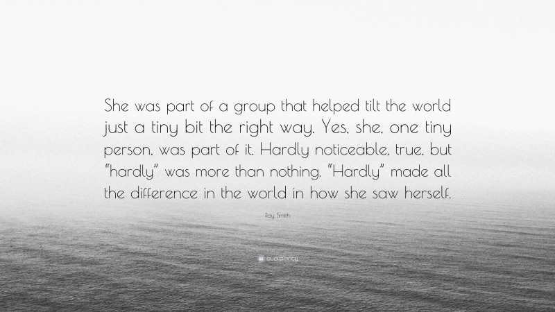 Ray Smith Quote: “She was part of a group that helped tilt the world just a tiny bit the right way. Yes, she, one tiny person, was part of it. Hardly noticeable, true, but “hardly” was more than nothing. “Hardly” made all the difference in the world in how she saw herself.”