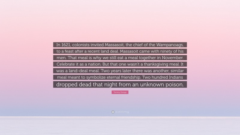 Tommy Orange Quote: “In 1621, colonists invited Massasoit, the chief of the Wampanoags, to a feast after a recent land deal. Massasoit came with ninety of his men. That meal is why we still eat a meal together in November. Celebrate it as a nation. But that one wasn’t a thanksgiving meal. It was a land-deal meal. Two years later there was another, similar meal meant to symbolize eternal friendship. Two hundred Indians dropped dead that night from an unknown poison.”