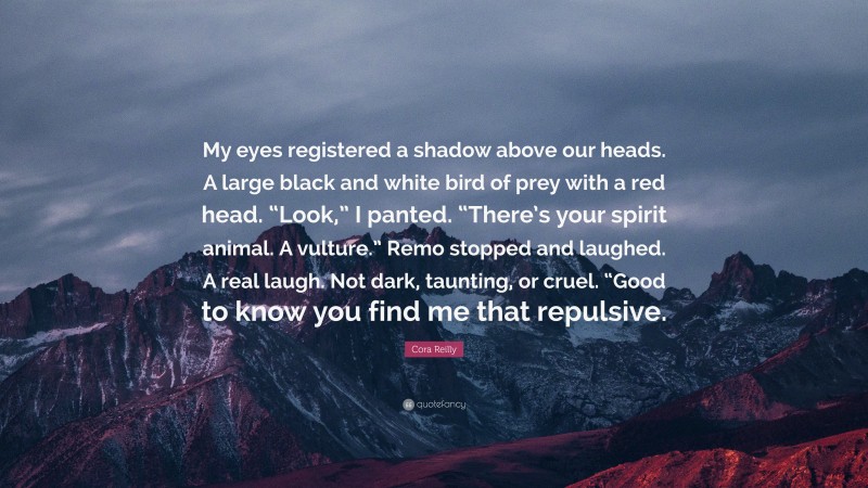 Cora Reilly Quote: “My eyes registered a shadow above our heads. A large black and white bird of prey with a red head. “Look,” I panted. “There’s your spirit animal. A vulture.” Remo stopped and laughed. A real laugh. Not dark, taunting, or cruel. “Good to know you find me that repulsive.”