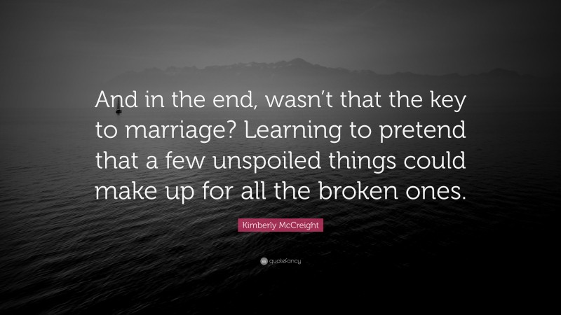 Kimberly McCreight Quote: “And in the end, wasn’t that the key to marriage? Learning to pretend that a few unspoiled things could make up for all the broken ones.”