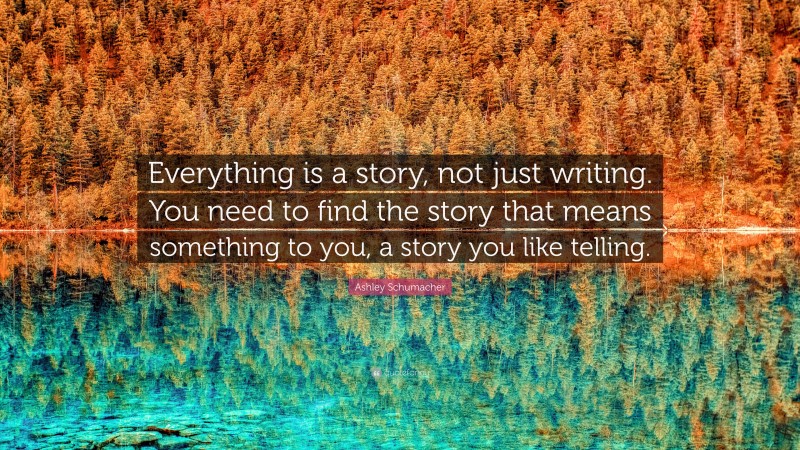 Ashley Schumacher Quote: “Everything is a story, not just writing. You need to find the story that means something to you, a story you like telling.”