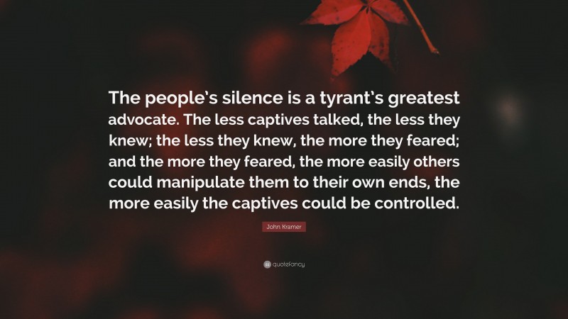 John Kramer Quote: “The people’s silence is a tyrant’s greatest advocate. The less captives talked, the less they knew; the less they knew, the more they feared; and the more they feared, the more easily others could manipulate them to their own ends, the more easily the captives could be controlled.”