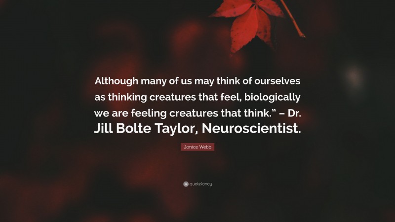 Jonice Webb Quote: “Although many of us may think of ourselves as thinking creatures that feel, biologically we are feeling creatures that think.” – Dr. Jill Bolte Taylor, Neuroscientist.”