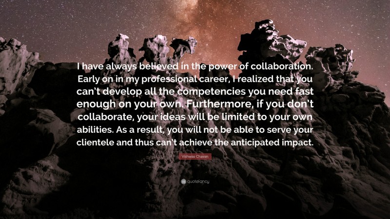 Vishwas Chavan Quote: “I have always believed in the power of collaboration. Early on in my professional career, I realized that you can’t develop all the competencies you need fast enough on your own. Furthermore, if you don’t collaborate, your ideas will be limited to your own abilities. As a result, you will not be able to serve your clientele and thus can’t achieve the anticipated impact.”