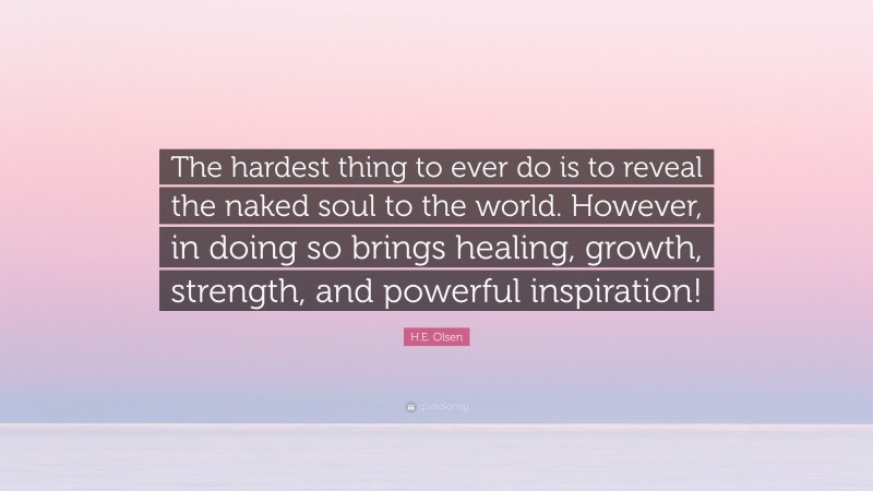 H.E. Olsen Quote: “The hardest thing to ever do is to reveal the naked soul to the world. However, in doing so brings healing, growth, strength, and powerful inspiration!”