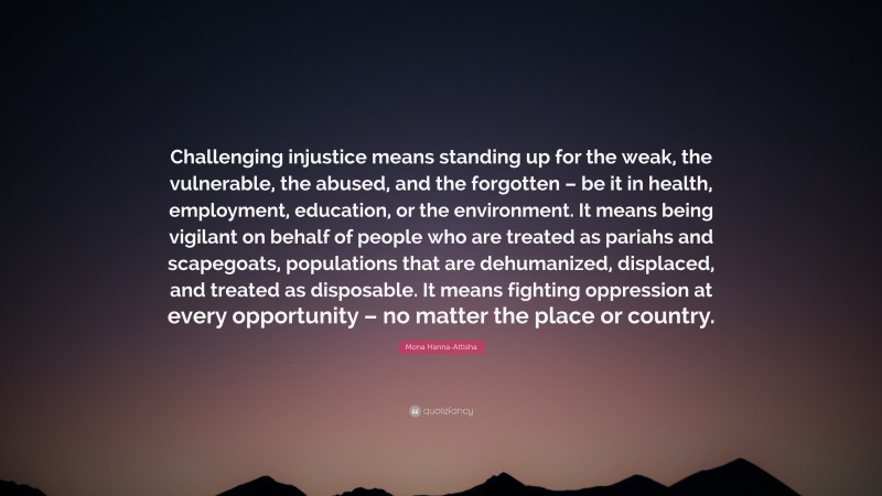 Mona Hanna-Attisha Quote: “Challenging injustice means standing up for the weak, the vulnerable, the abused, and the forgotten – be it in health, employment, education, or the environment. It means being vigilant on behalf of people who are treated as pariahs and scapegoats, populations that are dehumanized, displaced, and treated as disposable. It means fighting oppression at every opportunity – no matter the place or country.”