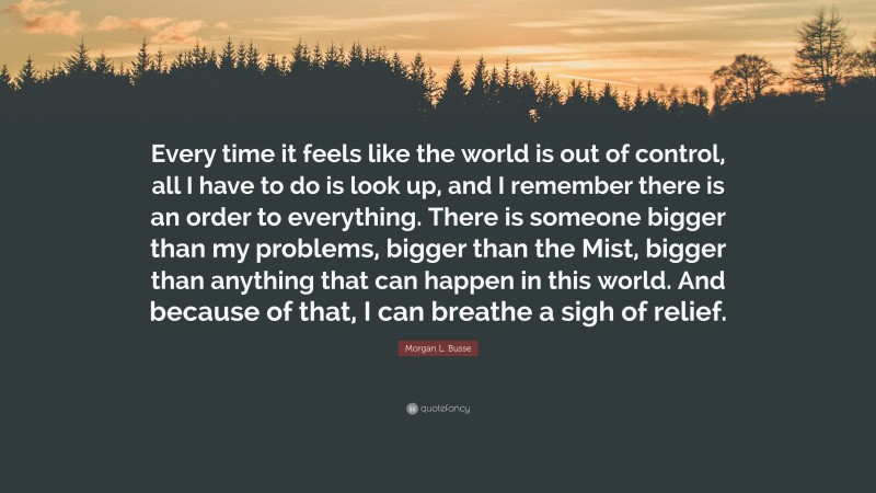 Morgan L. Busse Quote: “Every time it feels like the world is out of control, all I have to do is look up, and I remember there is an order to everything. There is someone bigger than my problems, bigger than the Mist, bigger than anything that can happen in this world. And because of that, I can breathe a sigh of relief.”