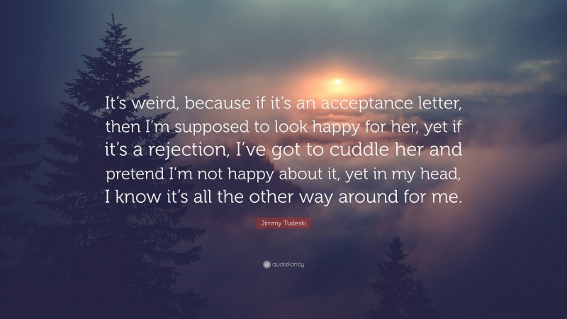 Jimmy Tudeski Quote: “It’s weird, because if it’s an acceptance letter, then I’m supposed to look happy for her, yet if it’s a rejection, I’ve got to cuddle her and pretend I’m not happy about it, yet in my head, I know it’s all the other way around for me.”