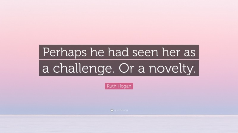 Ruth Hogan Quote: “Perhaps he had seen her as a challenge. Or a novelty.”
